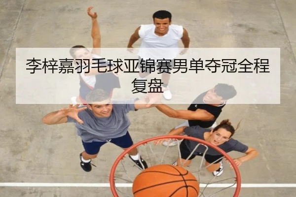 李梓嘉羽毛球亚锦赛男单夺冠全程复盘